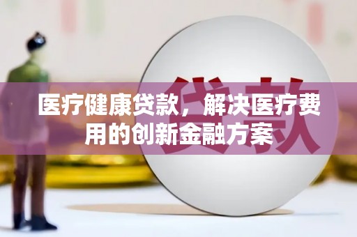 北关医疗健康贷款，解决医疗费用的创新金融方案