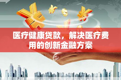 北关医疗健康贷款，解决医疗费用的创新金融方案
