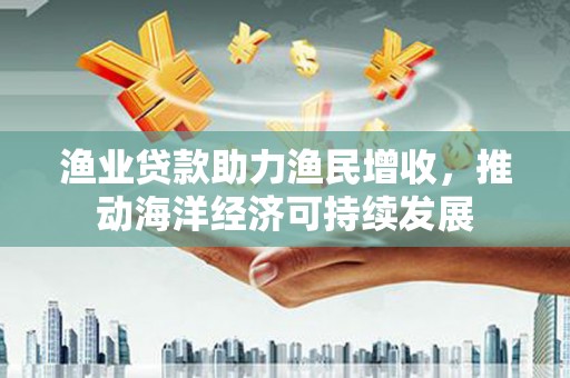 北关渔业贷款助力渔民增收，推动海洋经济可持续发展
