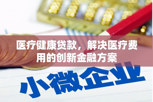 北关医疗健康贷款，解决医疗费用的创新金融方案